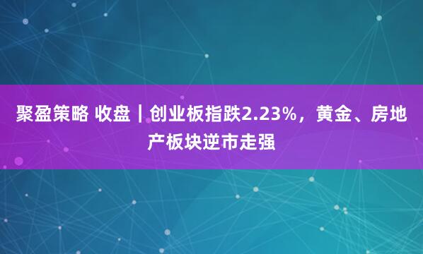 聚盈策略 收盘｜创业板指跌2.23%，黄金、房地产板块逆市走强