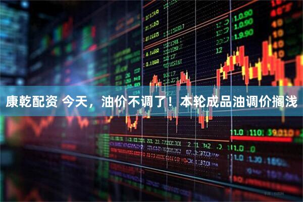 康乾配资 今天，油价不调了！本轮成品油调价搁浅