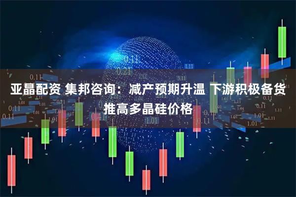 亚晶配资 集邦咨询：减产预期升温 下游积极备货推高多晶硅价格
