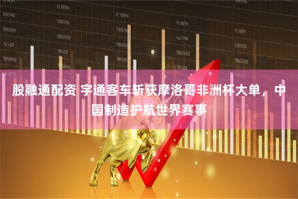 股融通配资 宇通客车斩获摩洛哥非洲杯大单，中国制造护航世界赛事