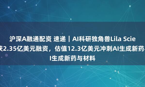 沪深A融通配资 速递｜AI科研独角兽Lila Sciences获2.35亿美元融资，估值12.3亿美元冲刺AI生成新药与材料