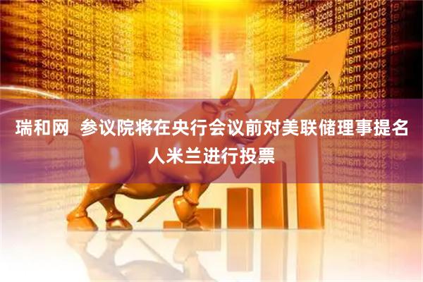 瑞和网  参议院将在央行会议前对美联储理事提名人米兰进行投票