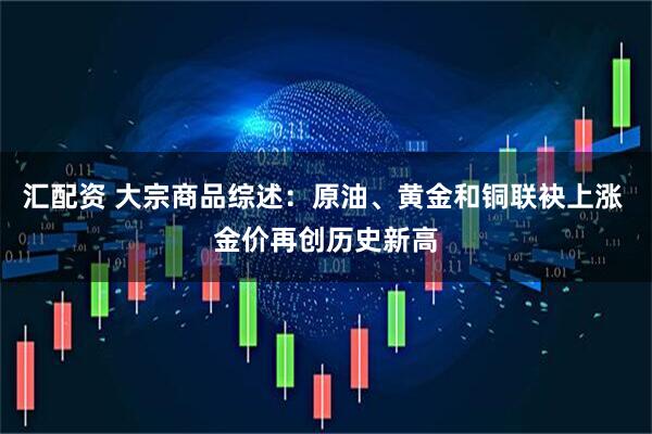 汇配资 大宗商品综述：原油、黄金和铜联袂上涨 金价再创历史新高