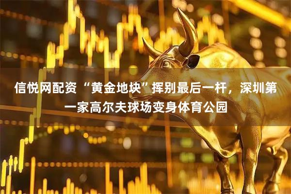 信悦网配资 “黄金地块”挥别最后一杆，深圳第一家高尔夫球场变身体育公园