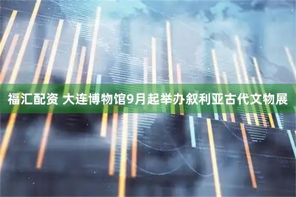 福汇配资 大连博物馆9月起举办叙利亚古代文物展