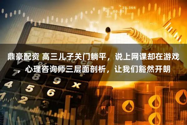 鼎豪配资 高三儿子关门躺平，说上网课却在游戏，心理咨询师三层面剖析，让我们豁然开朗