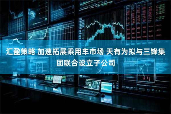 汇盈策略 加速拓展乘用车市场 天有为拟与三锋集团联合设立子公司