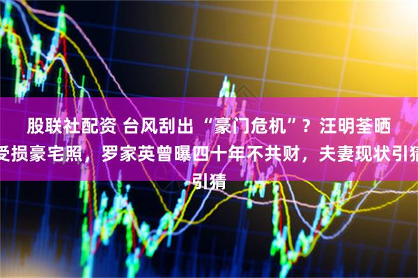 股联社配资 台风刮出 “豪门危机”？汪明荃晒受损豪宅照，罗家英曾曝四十年不共财，夫妻现状引猜