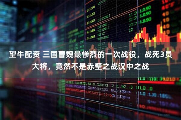 望牛配资 三国曹魏最惨烈的一次战役，战死3员大将，竟然不是赤壁之战汉中之战