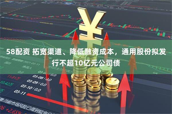 58配资 拓宽渠道、降低融资成本，通用股份拟发行不超10亿元公司债
