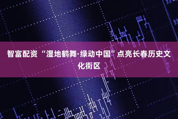 智富配资 “湿地鹤舞·绿动中国”点亮长春历史文化街区