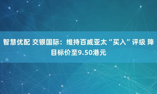 智慧优配 交银国际：维持百威亚太“买入”评级 降目标价至9.50港元