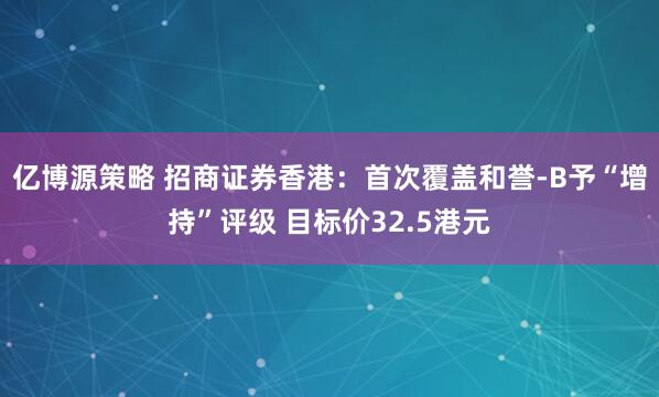 亿博源策略 招商证券香港：首次覆盖和誉-B予“增持”评级 目标价32.5港元