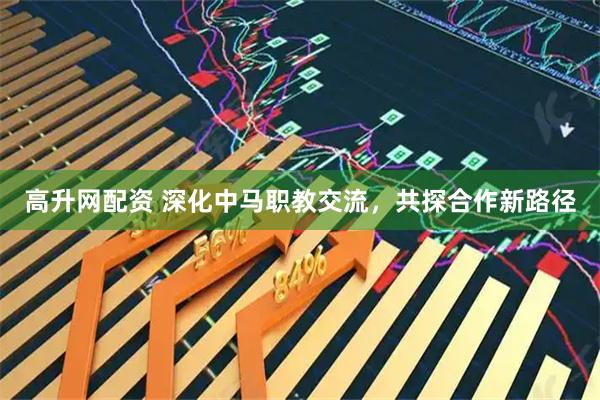 高升网配资 深化中马职教交流，共探合作新路径