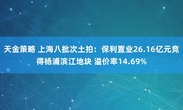 天金策略 上海八批次土拍：保利置业26.16亿元竞得杨浦滨江地块 溢价率14.69%