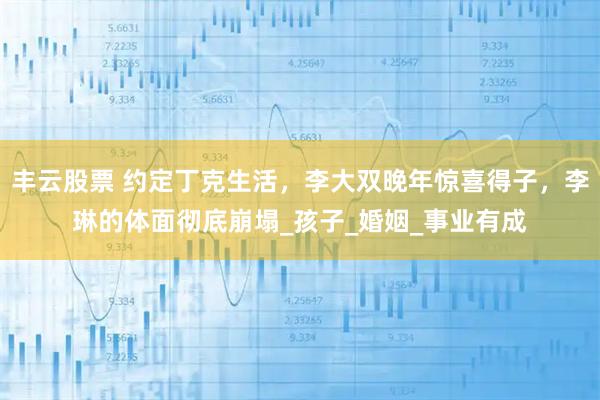 丰云股票 约定丁克生活，李大双晚年惊喜得子，李琳的体面彻底崩塌_孩子_婚姻_事业有成