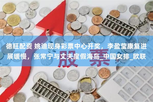 德旺配资 姚迪现身彩票中心开奖，李盈莹康复进展缓慢，张常宁与丈夫度假海岛_中国女排_欧联