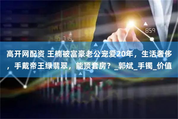 高开网配资 王楠被富豪老公宠爱20年，生活奢侈，手戴帝王绿翡翠，能顶套房？_郭斌_手镯_价值