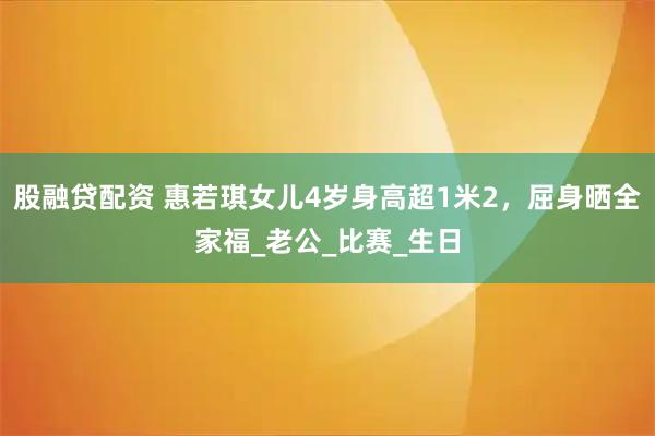 股融贷配资 惠若琪女儿4岁身高超1米2，屈身晒全家福_老公_比赛_生日