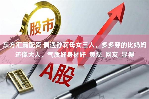 东方汇赢配资 偶遇孙莉母女三人，多多穿的比妈妈还像大人，气质好身材好_黄磊_网友_显得