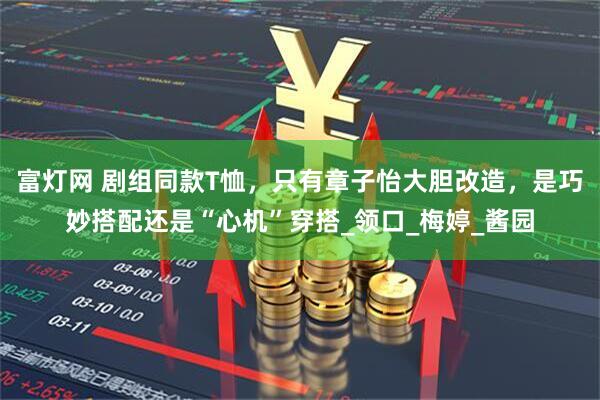 富灯网 剧组同款T恤，只有章子怡大胆改造，是巧妙搭配还是“心机”穿搭_领口_梅婷_酱园