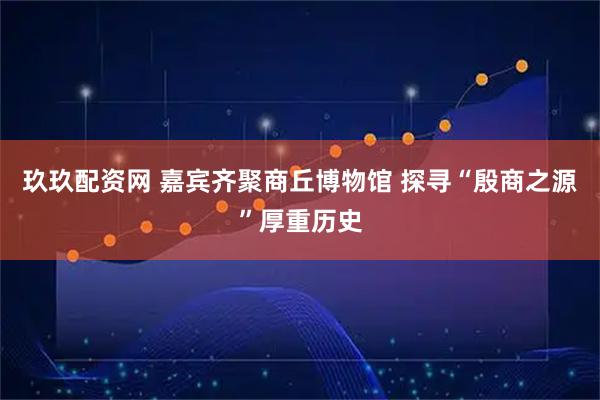 玖玖配资网 嘉宾齐聚商丘博物馆 探寻“殷商之源”厚重历史
