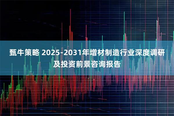 甄牛策略 2025-2031年增材制造行业深度调研及投资前景咨询报告