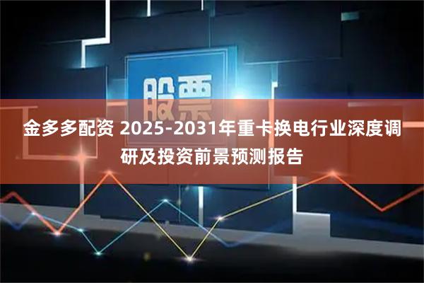 金多多配资 2025-2031年重卡换电行业深度调研及投资前景预测报告