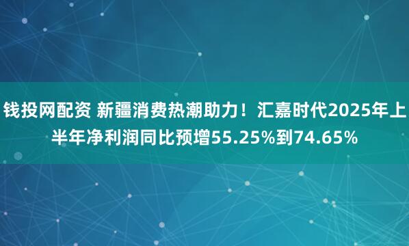 钱投网配资 新疆消费热潮助力！汇嘉时代2025年上半年净利润同比预增55.25%到74.65%