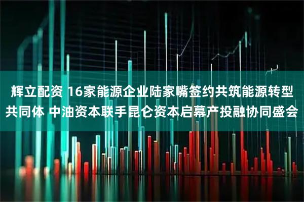 辉立配资 16家能源企业陆家嘴签约共筑能源转型共同体 中油资本联手昆仑资本启幕产投融协同盛会