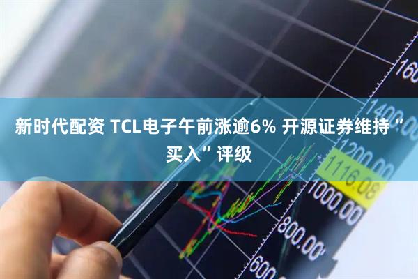 新时代配资 TCL电子午前涨逾6% 开源证券维持“买入”评级