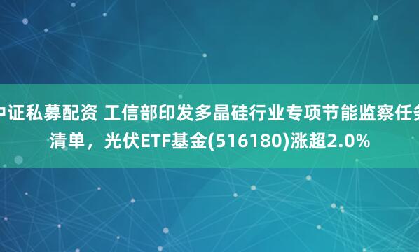 中证私募配资 工信部印发多晶硅行业专项节能监察任务清单，光伏ETF基金(516180)涨超2.0%