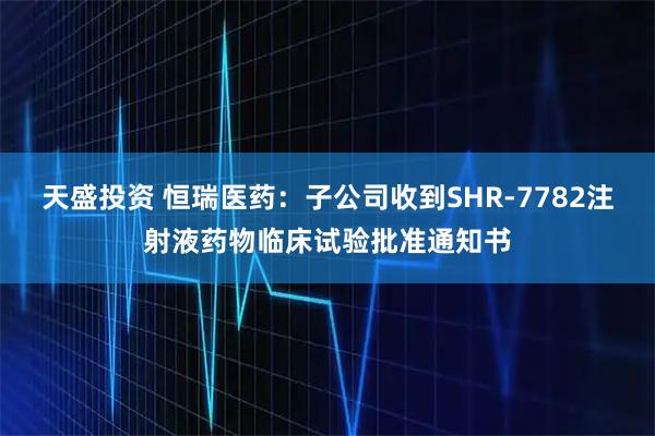 天盛投资 恒瑞医药：子公司收到SHR-7782注射液药物临床试验批准通知书