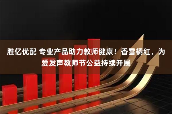 胜亿优配 专业产品助力教师健康！香雪橘红，为爱发声教师节公益持续开展