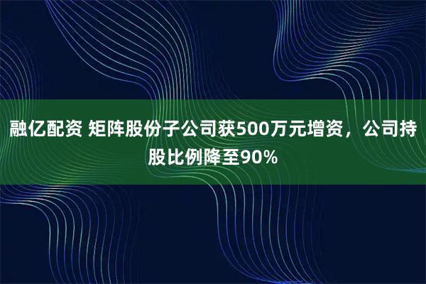 融亿配资 矩阵股份子公司获500万元增资，公司持股比例降至90%