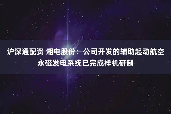 沪深通配资 湘电股份：公司开发的辅助起动航空永磁发电系统已完成样机研制