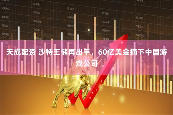 天成配资 沙特王储再出手，60亿美金摘下中国游戏公司